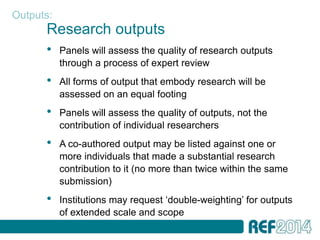Outputs:
      Research outputs
      •    Panels will assess the quality of research outputs
           through a process of expert review
      •    All forms of output that embody research will be
           assessed on an equal footing
      •    Panels will assess the quality of outputs, not the
           contribution of individual researchers
      •    A co-authored output may be listed against one or
           more individuals that made a substantial research
           contribution to it (no more than twice within the same
           submission)
      •    Institutions may request ‘double-weighting’ for outputs
           of extended scale and scope
 