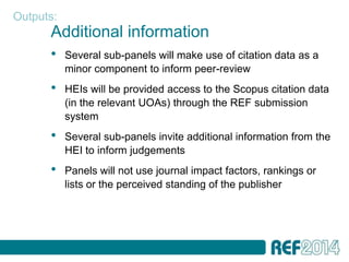 Outputs:
      Additional information
      •    Several sub-panels will make use of citation data as a
           minor component to inform peer-review
      •    HEIs will be provided access to the Scopus citation data
           (in the relevant UOAs) through the REF submission
           system
      •    Several sub-panels invite additional information from the
           HEI to inform judgements
      •    Panels will not use journal impact factors, rankings or
           lists or the perceived standing of the publisher
 