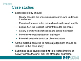 Impact:
      Case studies
      •   Each case study should:
          -   Clearly describe the underpinning research, who undertook
              it and when
          -   Provide references to the research and evidence of quality
          -   Explain how the research led/contributed to the impact
          -   Clearly identify the beneficiaries and define the impact
          -   Provide evidence/indicators of the impact
          -   Provide independent sources of corroboration
      •   All the material required to make a judgement should be
          included in the case study
      •   Submitted case studies need not be representative of
          activity across the unit: pick the strongest examples
 