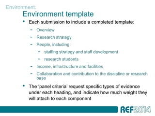 Environment:
      Environment template
      •   Each submission to include a completed template:
          -    Overview
          -    Research strategy
          -    People, including:
               -   staffing strategy and staff development
               -   research students
          -    Income, infrastructure and facilities
          -    Collaboration and contribution to the discipline or research
               base
      •   The ‘panel criteria’ request specific types of evidence
          under each heading, and indicate how much weight they
          will attach to each component
 