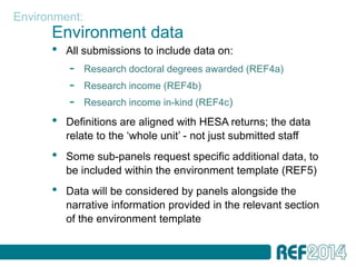 Environment:
      Environment data
      •   All submissions to include data on:
          -    Research doctoral degrees awarded (REF4a)
          -    Research income (REF4b)
          -    Research income in-kind (REF4c)
      •   Definitions are aligned with HESA returns; the data
          relate to the ‘whole unit’ - not just submitted staff
      •   Some sub-panels request specific additional data, to
          be included within the environment template (REF5)
      •   Data will be considered by panels alongside the
          narrative information provided in the relevant section
          of the environment template
 