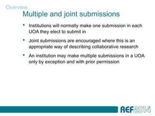 Overview:
      Multiple and joint submissions
      •   Institutions will normally make one submission in each
          UOA they elect to submit in
      •   Joint submissions are encouraged where this is an
          appropriate way of describing collaborative research
      •   An institution may make multiple submissions in a UOA
          only by exception and with prior permission
 
