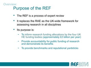 Overview:
      Purpose of the REF
      •   The REF is a process of expert review
      •   It replaces the RAE as the UK-wide framework for
          assessing research in all disciplines
      •   Its purpose is:
            -   To inform research funding allocations by the four UK
                HE funding bodies (approximately £2 billion per year)
            -   Provide accountability for public funding of research
                and demonstrate its benefits
            -   To provide benchmarks and reputational yardsticks
 