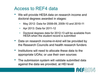 Access to REF4 data
•   We will provide HESA data on research income and
    doctoral degrees awarded in stages:
    -   May 2012: Data for 2008-09, 2009-10 and 2010-11
    -   Apr 2013: Data for 2011-12
    -   Doctoral degrees data for 2012-13 will be available from
        HESA when the student record is submitted
•   Data on research income-in-kind will be provided by
    the Research Councils and health research funders
•   Institutions will need to allocate these data to the
    appropriate UOAs; or use their own sources
•   The submission system will validate submitted data
    against the data we provided, at HEI level
•   stem
 