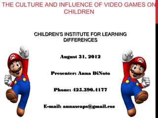 THE CULTURE AND INFLUENCE OF VIDEO GAMES ON
                  CHILDREN


        CHILDREN’S INSTITUTE FOR LEARNING
                  DIFFERENCES


                 August 31, 2012


             Presenter: Anna DiNoto


              Phone: 425.390.4177


           E-mail: annascaps@gmail.com
 
