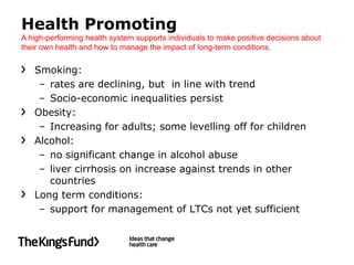 Health Promoting
A high-performing health system supports individuals to make positive decisions about
their own health and how to manage the impact of long-term conditions.


   Smoking:
    – rates are declining, but in line with trend
    – Socio-economic inequalities persist
   Obesity:
    – Increasing for adults; some levelling off for children
   Alcohol:
    – no significant change in alcohol abuse
    – liver cirrhosis on increase against trends in other
      countries
   Long term conditions:
    – support for management of LTCs not yet sufficient
 
