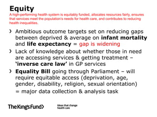 Equity
A high-performing health system is equitably funded, allocates resources fairly, ensures
that services meet the population’s needs for health care, and contributes to reducing
health inequalities.

   Ambitious outcome targets set on reducing gaps
   between deprived & average on infant mortality
   and life expectancy = gap is widening
   Lack of knowledge about whether those in need
   are accessing services & getting treatment –
   ‘inverse care law’ in GP services
   Equality Bill going through Parliament – will
   require equitable access (deprivation, age,
   gender, disability, religion, sexual orientation)
   = major data collection & analysis task
 