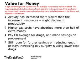 Value for Money
A high-performing health system uses the available resources to maximum effect. This
requires productivity in the delivery of care, economy in the purchase of the goods and
services a health service requires to deliver that care, and effectiveness in the design and
selection of its services.

   Activity has increased more slowly than the
   increase in resources = slight decline in
   productivity
   Higher pay costs have absorbed more than half of
   extra money
   Pay EU average for drugs, and made savings on
   procurement
   Still room for further savings on reducing length
   of stay, increasing day surgery & using lower cost
   drugs
 