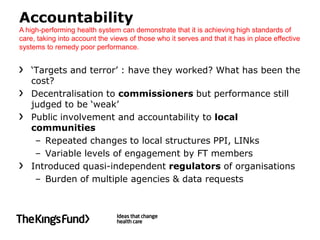 Accountability
A high-performing health system can demonstrate that it is achieving high standards of
care, taking into account the views of those who it serves and that it has in place effective
systems to remedy poor performance.


   ‘Targets and terror’ : have they worked? What has been the
   cost?
   Decentralisation to commissioners but performance still
   judged to be ‘weak’
   Public involvement and accountability to local
   communities
    – Repeated changes to local structures PPI, LINks
    – Variable levels of engagement by FT members
   Introduced quasi-independent regulators of organisations
    – Burden of multiple agencies & data requests
 