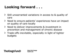 Looking forward . . .

 Still unwarranted variations in access to & quality of
 care
 Need to ensure patients’ experiences have an impact
 on quality of care locally
 Need to deliver improvements & investment in
 prevention and management of chronic disease
 Trade-offs inevitable, especially in light of tighter
 budgets
 