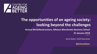 Anna Dixon, Chief Executive
Annual McClelland Lecture, Alliance Manchester Business School
31 January 2018
The opportunities of an ageing society:
looking beyond the challenges
@DrAnnaDixon
 