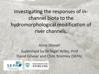 Investigating the responses of in-
channel biota to the
hydromorphological modification of
river channels.
Anna Doeser
Supervised by Dr Nigel Wilby, Prof
David Gilvear and Chris Bromley (SEPA)
 