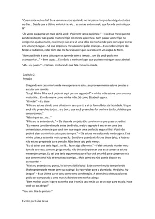 “Quem sabe outro dia? Essa semana estou ajudando no lar para crianças desabrigadas todos
os dias... Desde que a última voluntária saiu... as coisas andam meio que fora de controle por
lá”
“Às vezes eu queria ser mais como você! Você tem tanta paciência!” – Ela disse meio que me
condenando por não gastar muito tempo em minha aparência. Bom passar um tempo no
abrigo me ajudou muito, no começo isso era só uma idéia da minha mãe para conseguir entrar
em uma Ivy League... Só que depois eu me apaixonei pelas crianças... Elas estão sempre tão
felizes e radiantes, estar com elas me faz esquecer que eu estou em um vagão de trem.
“Bom paciência é uma coisa que se aprende com o tempo... um dia você podia me
acompanhar...” – Bem capaz... Ela não ia a nenhum lugar que pudesse estragar seus cabelos!
“Ah... eu passo!” – Ela falou misturando sua fala com uma risada.


Capítulo 2.
Pressão

   Chegando em casa minha mãe me esperava na sala...eu provavelmente estava prestes a
   escutar um sermão.
   “Lucy! Minha filha você pode vir aqui por um segundo?” – minha mãe estava com uma voz
   muito fria... Ela não soava como minha mãe. Só como Elizabeth agora.
   “Oi mãe!” – Eu disse
   “Filha eu estava dando uma olhada em seu quarto e vi os formulários da faculdade. Vi que
   você não preencheu todos... e o único que você preencheu foi um fora das faculdades que
   concordamos.”
   “Não é que eu... eu...”
   “Filha eu te entendendo.” – Ela disse de um jeito tão convincente que quase acreditei.
   “Eu mesma considerei moda antes de direito, mais o segredo é entrar em uma boa
   universidade, entenda que você tem que seguir uma profissão segura filha! Você não
   poderá viver as minhas custas para sempre.” – Ela estava me colocando medo agora. E na
   minha cabeça eu sentia muita pressão. Eu odiava quando ela falava desse jeito, e hoje eu
   não estava preparada para pressão. Não desse tipo pelo menos.
   “Eu só achei que seria legal... sei lá... fazer algo diferente.” – Falei tentando manter meu
   tom de voz seca, comum, programado, não deixando parecer que essa conversa estava
   mexendo comigo. Eu sei que teria argumentos para ficar até amanhã para convencer ela
   que convencional não se encaixava comigo... Mais como eu não queria discutir eu
   acrescentei –
   “Mais eu entendo seu ponto, foi só uma idéia boba! Sabe como é muito tempo lendo
   Shakespeare pode mexer com sua cabeça! Eu vou voltar para o planejado. Medicina, Ivy
   League” – Essa última parte soou como uma condenação. A assonância dessas palavras
   podia ser comparada a uma marcha fúnebre em minha cabeça.
   “Bem melhor assim! Agora eu tenho que ir senão seu irmão vai se atrasar para escola. Hoje
   você vai ao abrigo?”
“Vou sim. Dia da pintura!”


Escrito por Luísa Lessa
 