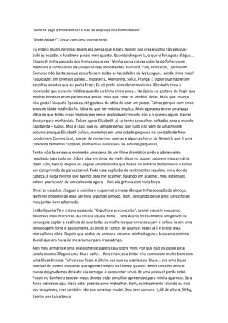 “Bom te vejo a noite então! E não se esqueça dos formulários!”

“Pode deixar!”- Disse com uma voz de robô.

Eu estava muito nervosa; Quem ela pensa que é para decidir por essa escolha tão pessoal?
Subi as escadas e fui direto para o meu quarto. Quando cheguei lá, o que vi foi a gota d’água...
Elizabeth tinha passado dos limites dessa vez! Minha cama estava coberta de folhetos de
medicina e formulários de universidades importantes: Harvard, Yale, Princeton, Darmouth...
Como se não bastasse que estas fossem todas as faculdades da Ivy League... Ainda tinha mais!
Faculdades em diversos países... Inglaterra, Alemanha, Suíça, França. E o pior que não eram
escolhas abertas que eu podia fazer; Eu só podia considerar medicina. Elizabeth tirou a
conclusão que eu seria médica quando eu tinha cinco anos... Na época eu gostava de fingir que
minhas bonecas eram pacientes e então tinha que curar os ‘dodóis’ delas. Mais que criança
não gosta? Naquela época eu até gostava da idéia de usar um jaleco. Talvez porque com cinco
anos de idade você não faz idéia do que ser médica implica. Mais agora eu tenho uma vaga
idéia de que todas essas implicações nesse deplorável conceito não é o que eu algum dia irei
desejar para minha vida. Talvez agora Elizabeth só se tenha seus olhos voltados para o mundo
capitalista – supus. Mas é claro que eu sempre penso que tudo isso vem de uma mente
provinciana que Elizabeth cultiva, moramos em uma cidade pequena no condado de New
London em Connecticut, apesar de morarmos apenas a algumas horas de Norwich que é uma
cidadede tamanho razoável, minha mãe nunca saiu de cidades pequenas.
Tentei não fazer desse momento uma cena de um filme dramático onde a adolescente
revoltada joga tudo no chão e pisa em cima. Ao invés disso eu soquei tudo em meu armário
(bem sutil, hein?). Depois eu peguei uma bolsinha que ficava no armário do banheiro e tomei
um comprimido de paracetamol. Toda essa explosão de sentimentos resultou em u dor de
cabeça. E nada melhor que tylenol para me acalmar. Falando em acalmar, meu estomago
estava precisando de um calmante agora... Pois ele gritava com toda força.
Desci as escadas, cheguei à cozinha e esquentei o macarrão que tinha sobrado do almoço.
Nem me importei de esse ser meu segundo almoço. Bom, pensando desse jeito talvez fosse
meu jantar bem adiantado.
Então liguei a TV e estava passando “Orgulho e preconceito”, sentei e assisti enquanto
devorava meu macarrão. Eu amava aquele filme... Jane Austin foi realmente um gênio!Ela
conseguia captar a essência do que todas as mulheres querem e desejam e colocá-la em uma
personagem forte e apaixonante. Já perdi as contas de quantas vezes já li e assisti essa
maravilhosa obra. Depois que acabei de comer e arrumar minha bagunça básica na cozinha
decidi que era hora de me arrumar para ir ao abrigo.
Abri meu armário e uma avalanche de papéis caiu sobre mim. Por que não os joguei pela
janela mesmo?Peguei uma blusa velha... Pois crianças e tintas não combinam muito bem com
uma blusa branca. Talvez essa fosse a última vez que eu usaria essa blusa... era uma blusa
horrível do pateta daquelas que agente compra na Disney quando temos uns oito anos e
nunca desgrudamos dela até ela começar a apresentar sinais de uma possível perda total.
Passei no banheiro escovei meus dentes e dei um olhar apreensivo para minha aparecia. Se a
Anna estivesse aqui ela ia estar prestes a me metralhar. Bom, esteticamente falando eu não
sou das piores, mas também não sou uma top model. Sou bem comum: 1,68 de altura, 50 kg,
Escrito por Luísa Lessa
 