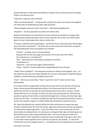 Quando olhei para o chão haviam almofadas arrumadas como se fossem jacarés de verdade.
Então o coro falou de novo:
“Supermen, supermen salve a donzela”
“Não se preocupe donzela” – Um garoto alto vestindo uma capa virou-se para mim pegando
em minha mão me ajudando passa pelo “lago de jacarés”.
“Muito obrigada supermen, você é meu herói” – falei despreocupadamente
“Disponha” – Ele disse apertando seus lábios em minhas mãos
Quando nossos olhares se encontraram em nosso momento de atuação eu consegui olhar
direito para ele e fiquei sem graça. Ele era muito charmoso. Ele era loiro com olhos verdes
iguais os meus. Ela percebeu isso e soltou a minha mão.
“Crianças o supermen está cansado agora... que tal tirarmos um descanso dessa vida perigosa
para irmos fazer uma pintura?” – Ele disse com um tom muito claro e feliz.Como um garoto
tão lindo podia gostar estar preocupado com caridade?
   “Uhuuhl” – eu podia ouvir as crianças dizendo.
   Enquanto elas corriam para pegar seus aventais. Ele se virou para mim e falou
   “Oi, você deve ser a Lucy Stewart?”
   “Yep” – concordei com minha cabeça, lutando por coerência.
   “E você deve ser...”
   “Supermen... mais nas horas vagas só Richard Darcy”
   “Prazer... Richard.” eu disse ainda meio envergonhada pela cana de antes.

“Então? Vamos trabalhar?” – Ele perguntou evitando um silêncio constrangedor. Cara... era
tão impossível que todo esse tempo andando com a Anna eu não podia ter adquirido alguma
vaidade ou conhecimento para situações como essas?
“Claro” – Me fiz soar muito idiota. “Claro?” quem fala “claro”? Fuzilei-me com meus
pensamentos.
As crianças vinham se organizando em fila para nós amarrarmos seus aventais. Percebi que
todas sentiam grande admiração pelo Richard. E ele olhava para elas de um jeito tão
pacifico.Ele amarrava os aventais ao mesmo tempo que brincava com as crianças...era tão
apaixonante de ver sua interação. Se tiver uma única coisa que aprendi com a Anna foi que
quando um garoto é muito bonito e extremamente legal com as crianças ele deve haver algo
errado com ele. Bom... Eu sempre acreditei que tudo isso fosse apenas preconceito. Já que os
homens são supostos a seguir um modelo ditado pela sociedade ao longo dos séculos.
Ok. Fiquei tão distraída com a grande dúvida em minha mente que me esqueci para que
estivesse realmente aqui. Oh certo! As crianças. Agora que elas estavam prontas me perguntei
se o Richard teria algo programado... E de certo modo vi que a única maneira de me livrar
dessa dúvida seria perguntando a ele. Será que eu conseguiria falar algo sem babar igual uma
demente?Por que eu estou apavorando?Quer dizer... Ele é só uma pessoa normal; Ah é,
Lembrei! Minha “vasta” experiência em garotos estaria interferindo muito agora. Quer dizer,
Eu não tenho muitas experiências em conversar com garotos. Na verdade... Eu não tenho
nenhuma!Eu nunca tive amigos homens. E... Isso pode soar meio antiquado para os termos de

Escrito por Luísa Lessa
 