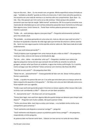 hoje em dia mais... Bom... Eu me envolvi com um garoto. Minha experiência estava limitada ao
jogo - “verdade ou desafio” quando eu tinha uns treze anos. É até é meio estranho quando eu
me encontro em uma roda de meninas e os meninos vêm nos cumprimentar. Quer dizer - Eu
não - Elas. Eles passam por mim como se eu não existisse. Talvez porque eles podiam
pressentir que esse tipo de reação “débil mental” aconteceria. Ok! Se eu queria converter essa
impressão de retardada que eu com certeza estávamos passando nesse momento eu tinha que
falar alguma coisa. Certo! Vamos lá... Tentei fazer minhas palavras perecerem seguras o
máximo o possível.
“Então... ah... você planejou alguma coisa para hoje?” – Perguntei extremamente confiante
para meu estado atual.
“Na verdade... eu estava pensando em uma coisa sim, mais eu não sei o que você vai achar.” –
Ele disse me ajudando a levantar do chão logo após que terminei de amarrar o último avental.
Ok... Senti-me mais segura quanto minha opinião anterior sobre ele. Não havia nada de errado
evidentemente.
“Ok, o que você estava pensando?” –
“Você já reparou que na garagem tem umas marcas de pés e mão no chão?” – Ele perguntou
meio que rindo, como se ele tivesse se lembrado de algo.
“Sei sim... uhm... deixe – me adivinhar: arte sua?” – Perguntei e lembrei num relance de
algumas pequenas marcas de tons que variavam de vermelho ao amarelo no canto da
garagem, sempre achei que fosse um acidente, e agora tive minha confirmação. Eu ri sozinha.
Como consegui soar tão confiante? Talvez conversar com meninos não fosse tão difícil
“Esta tão na cara assim?” – Ele perguntou bem feliz
“Deixe-me ver... possivelmente!” – Estava gostando de falar com ele. Deixar minhas palavras
fluírem suavemente.
“Então... a quadra me parece tão sem cor. E eu acho que seria bom para as crianças saírem do
típico esquema de aquarela e tinta guache.” – Ele falou com uma voz bem delicada como se eu
fosse explodir com sua sugestão.
“Então o que você está querendo propor é tirarmos os nossos sapatos enfiar nossas mão e pés
na tinta e sair carimbando o chão?” – Disse em um tom bem sarcástico.
“É... basicamente isso!” – Ele disse com um sorriso grande.
“Parece bem legal, mais você tem alguma idéia de quanto tempo vai demorar para limpar tudo
depois?” - Perguntei com muito cuidado, não queria parecer chata.
“Tenho uma breve idéia. mais hoje eu estou com tempo... e eu também tenho minha nova
companheira para conversar.”
“Você realmente está disposto a conversar comigo?” – perguntei
“Você realmente está disposta a passar as próximas quatro horas comigo?” – ele perguntou
respondendo a minha pergunta.
As palavras dele me fizeram sentir bem... Esbocei um leve sorriso no canto de meus lábios.


Escrito por Luísa Lessa
 