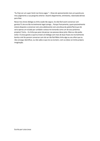 “Eu finjo ser um super-herói nas horas vagas.” – Disse ele apresentando mais um quesito pra
meu julgamento a sua pergunta anterior. Assenti alegremente, entretanto, ruborizada demais
para falar.
Nesse meu breve diálogo eu tinha soado tão segura. Era tão fácil assim conversar com
garotos? E ele era tão incrivelmente legal comigo... Porque francamente, quem possivelmente
estaria disposto a conversar com uma adolescente com uma blusa do pateta?Será que ele
seria apenas um viciado por caridade e estava me tomando como um de seus próximos
projetos? Certo... Eu tinha que parar de pensar nas pessoas desse jeito. Mais eu não podia
evitar. O único garoto o qual eu travei um diálogo com mais de duas frases era incrivelmente
bonito e ele fez parecer conversar com ele ser tão fácil!Mais tinha algo eu seu olhar que eu
não consegui identificar, eu não sabia o que era se era bom, ruim ou talvez só minha própria
imaginação.




Escrito por Luísa Lessa
 