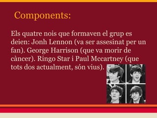 Components:
Els quatre nois que formaven el grup es
deien: Jonh Lennon (va ser assesinat per un
fan). George Harrison (que va morir de
càncer). Ringo Star i Paul Mccartney (que
tots dos actualment, són vius).
 