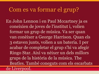 Com es va formar el grup?
En John Lennon i en Paul Mccartney ja es
coneixien de joves de l'institut i, volien
formar un grup de música. Va ser quan
van conèixer a George Harrison. Quan els
3 estaven junts, volien a un bateria. I per
acabar de completar el grup s'hi va afegir
Ringo Star. Així va nèixer un dels millors
grups de la història de la música. The
Beatles. També coneguts com els escarbats
de Liverpool.
 