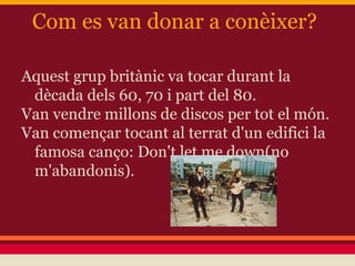 Com es van donar a conèixer?
Aquest grup britànic va tocar durant la
dècada dels 60, 70 i part del 80.
Van vendre millons de discos per tot el món.
Van començar tocant al terrat d'un edifici la
famosa canço: Don't let me down(no
m'abandonis).
 