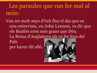 Les paraules que van fer mal al
món:
Van ser molt anys d'èxit fins el dia que en
una entrevista, en John Lennon, va dir que
els Beatles eren més grans que Déu.
La Reina d'Anglaterra els va fer fora del
Païs
per haver dit allò.
 