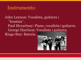 Instruments:
John Lennon: Vocalista, guitarra i
¨bosaina¨.
Paul Mccartney: Piano, vocalista i guitarra.
George Harrison: Vocalista i guitarra.
Ringo Star: Bateria.
 