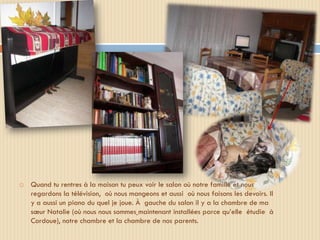    Quand tu rentres à la maison tu peux voir le salon où notre famille et nous
    regardons la télévision, où nous mangeons et aussi où nous faisons les devoirs. Il
    y a aussi un piano du quel je joue. À gauche du salon il y a la chambre de ma
    sœur Natalie (où nous nous sommes maintenant installées parce qu’elle étudie à
    Cordoue), notre chambre et la chambre de nos parents.
 