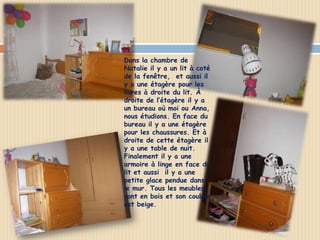    Dans la chambre de
    Natalie il y a un lit à coté
    de la fenêtre, et aussi il
    y a une étagère pour les
    livres à droite du lit. À
    droite de l’étagère il y a
    un bureau où moi ou Anna,
    nous étudions. En face du
    bureau il y a une étagère
    pour les chaussures. Et à
    droite de cette étagère il
    y a une table de nuit.
    Finalement il y a une
    armoire à linge en face du
    lit et aussi il y a une
    petite glace pendue dans
    le mur. Tous les meubles
    sont en bois et son couleur
    est beige.
 