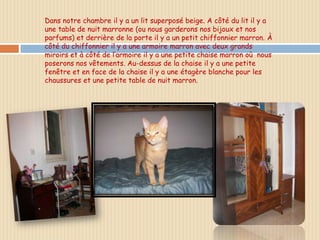 Dans notre chambre il y a un lit superposé beige. A côté du lit il y a
une table de nuit marronne (ou nous garderons nos bijoux et nos
parfums) et derrière de la porte il y a un petit chiffonnier marron. À
côté du chiffonnier il y a une armoire marron avec deux grands
miroirs et à côté de l’armoire il y a une petite chaise marron où nous
poserons nos vêtements. Au-dessus de la chaise il y a une petite
fenêtre et en face de la chaise il y a une étagère blanche pour les
chaussures et une petite table de nuit marron.
 