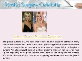 The plastic surgery of Anna Faris made her one of the leading actress in many
blockbuster movies and series. Anna Faris’s plastic sugery determines the success
or more success to her for the career as an actress and singer. Without the plastic
surgery, Anna Faris would have a hard time either to maintain her career or raise
up her popularity to the point that the show business would replace her a young
and more beautiful actress. Anna Faris is getting more beautiful with the plastic
surgery.

 