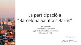 La participació a
“Barcelona Salut als Barris”
Ana Fernández
Servei de Salut Comunitària
Agència de Salut Pública de Barcelona
29 de Juny de 2017
 