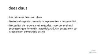 Idees claus
• Les primeres fases són claus
• No tots els agents comunitaris representen a la comunitat.
• Necessitat de re-pensar els mètodes. Incorporar eines i
processos que fomentin la participació, tan entesa com co-
creació com democràcia activa
 