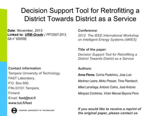Decision Support Tool for Retrofitting a
District Towards District as a Service
Date: November, 2013
Linked to: URB-Grade ( FP7/2007-2013,
GA n° 600058)
Contact information
Tampere University of Technology,
FAST Laboratory,
P.O. Box 600,
FIN-33101 Tampere,
Finland
Email: fast@tut.fi
www.tut.fi/fast
Conference:
2012 The IEEE International Workshop
on Intelligent Energy Systems (IWIES)
Title of the paper:
Decision Support Tool for Retrofitting a
District Towards District as a Service
Authors:
Anna Florea, Corina Postelnicu, Jose Luis
Martinez Lastra, Mirko Presser, Trine Plambech,
Mikel Larrañaga, Antonio Colino, José Antonio
Márquez Contreras, Víctor Manuel Bayona Pons
If you would like to receive a reprint of
the original paper, please contact us
 