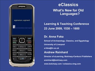 eClassics
          What's New for Old
             Languages?

Learning & Teaching Conference
23 June 2009, 1530 – 1600

Dr. Anna Foka
School of Archaeology, Classics, and Egyptology
University of Liverpool
a.foka@liv.ac.uk

Andrew Reinhard
Director of eLearning, Bolchazy-Carducci Publishers
areinhard@bolchazy.com
www.bolchazy.com / eclassics.ning.com
 