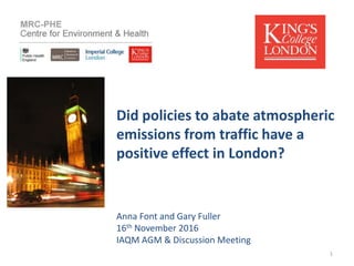 Did policies to abate atmospheric
emissions from traffic have a
positive effect in London?
Anna Font and Gary Fuller
16th November 2016
IAQM AGM & Discussion Meeting
1
 