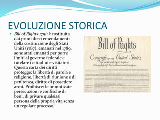 EVOLUZIONE STORICA
 Bill of Rights 1791: è costituita
dai primi dieci emendamenti
della costituzione degli Stati
Uniti (1787), emanati nel 1789.
sono stati emanati per porre
limiti al governo federale e
tutelare i cittadini e visitatori.
Questa carta dei diritti
protegge: la libertà di parola e
religione, libertà di riunione e di
penitenza, diritto di possedere
armi. Proibisce: le immotivate
persecuzioni e confische di
beni, di privare qualsiasi
persona della propria vita senza
un regolare processo.
 