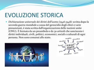 EVOLUZIONE STORICA
 Dichiarazione universale dei diritti dell’uomo (1946-1948): scritta dopo la
seconda guerra mondiale a causa del genocidio degli ebrei e varie
presunzioni, è stata scritta dall’organizzazione delle nazioni unite
(ONU). È formata da un preambolo e da 30 articoli che sanciscono i
diritti individuali, civili, politici, economici, sociali e culturali di ogni
persona. Non sono concessi allo stato.
 