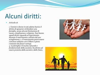 Alcuni diritti:
 Articolo 16
1. Uomini e donne in età adatta hanno il
diritto di sposarsi e di fondare una
famiglia, senza alcuna limitazione di
razza, cittadinanza o religione. Essi hanno
eguali diritti riguardo al matrimonio,
durante il matrimonio e all’atto del suo
scioglimento. 2. Il matrimonio potrà essere
concluso soltanto con il libero e pieno
consenso dei futuri coniugi.
3. La famiglia è il nucleo naturale e
fondamentale della società e ha diritto ad
essere protetta dalla società e dallo Stato.
 