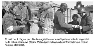 El matí del 4 d'agost de 1944 l'amagatall va ser envaït pels serveis de seguretat
de la policia alemanya (Grüne Polizei) per indicació d'un informador que mai no
ha estat identificat.
 