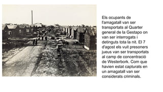 Els ocupants de
l'amagatall van ser
transportats al Quarter
general de la Gestapo on
van ser interrogats i
detinguts tota la nit. El 7
d'agost els vuit presoners
jueus van ser transportats
al camp de concentració
de Westerbork. Com que
havien estat capturats en
un amagatall van ser
considerats criminals.
 