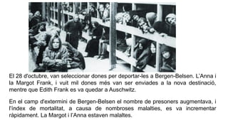 El 28 d'octubre, van seleccionar dones per deportar-les a Bergen-Belsen. L’Anna i
la Margot Frank, i vuit mil dones més van ser enviades a la nova destinació,
mentre que Edith Frank es va quedar a Auschwitz.
En el camp d'extermini de Bergen-Belsen el nombre de presoners augmentava, i
l'índex de mortalitat, a causa de nombroses malalties, es va incrementar
ràpidament. La Margot i l’Anna estaven malaltes.
 
