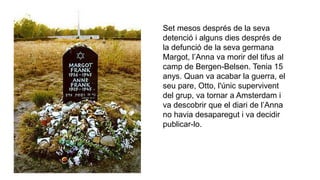 Set mesos després de la seva
detenció i alguns dies després de
la defunció de la seva germana
Margot, l’Anna va morir del tifus al
camp de Bergen-Belsen. Tenia 15
anys. Quan va acabar la guerra, el
seu pare, Otto, l'únic supervivent
del grup, va tornar a Amsterdam i
va descobrir que el diari de l’Anna
no havia desaparegut i va decidir
publicar-lo.
 