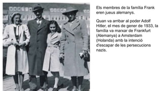 Els membres de la família Frank
eren jueus alemanys.
Quan va arribar al poder Adolf
Hitler, el mes de gener de 1933, la
família va marxar de Frankfurt
(Alemanya) a Amsterdam
(Holanda) amb la intenció
d'escapar de les persecucions
nazis.
 