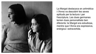 La Margot destacava en aritmètica
i l’Anna va descobrir les seves
aptituds per la lectura i per
l'escriptura. Les dues germanes
tenien dues personalitats ben
diferents: la Margot era estudiosa,
mentre que l’Anna era expressiva,
enèrgica i extravertida.
 