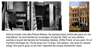 Amb la invasió nazi dels Països Baixos, les persecucions contra els jueus es van
intensificar i la seva família es va amagar, el juliol de 1942, en una cambra
secreta a la part del darrere de l'empresa Opekta, d'Otto Frank, el seu pare. En el
moment d'amagar-se, l’Anna tenia uns 13 anys. Van passar dos anys en aquest
refugi, fins que el grup va ser traït i deportat als camps d'extermini nazis.
 