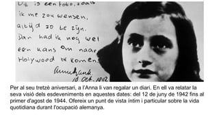 Per al seu tretzè aniversari, a l’Anna li van regalar un diari. En ell va relatar la
seva visió dels esdeveniments en aquestes dates: del 12 de juny de 1942 fins al
primer d'agost de 1944. Ofereix un punt de vista íntim i particular sobre la vida
quotidiana durant l'ocupació alemanya.
 