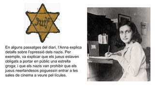 En alguns passatges del diari, l’Anna explica
detalls sobre l'opressió dels nazis. Per
exemple, va explicar que els jueus estaven
obligats a portar en públic una estrella
groga; i que els nazis van prohibir que els
jueus neerlandesos poguessin entrar a les
sales de cinema a veure pel·lícules.
 