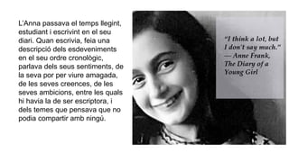 L’Anna passava el temps llegint,
estudiant i escrivint en el seu
diari. Quan escrivia, feia una
descripció dels esdeveniments
en el seu ordre cronològic,
parlava dels seus sentiments, de
la seva por per viure amagada,
de les seves creences, de les
seves ambicions, entre les quals
hi havia la de ser escriptora, i
dels temes que pensava que no
podia compartir amb ningú.
 