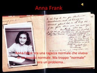 Anna Frank




Anna Frank era una ragazza normale che viveva
 in un mondo normale. Ma troppo “normale”
              era un problema…
 