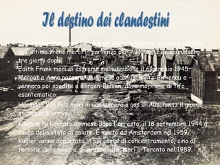 Il 2 Settembre Anna Frank e gli altri clandestini vennero caricati sull'ultimo treno merci in partenza per Auschwitz dove giunsero tre giorni dopo. Edith Frank morì di estrema malnutrizione il 6 gennaio 1945. Margot e Anna passarono un mese ad Auschwitz-Birkenau e vennero poi spedite a Bergen-Belsen, dove morirono di tifo esantematico.  Hermann Van Pels morì in una camera a gas di Auschwitz il giorno stesso dell'arrivo.  Kleiman fu liberato un mese dopo l'arresto, il 18 settembre 1944 a causa dello stato di salute. È morto ad Amsterdam nel 1959. Kugler venne deportato in più campi di concentramento, sino al termine della guerra. Sopravvissuto, morì a Toronto nel 1989. Il destino dei clandestini 
